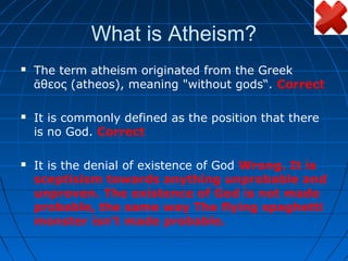 What is Atheism?
   The term atheism originated from the Greek
    ἄθεος (atheos), meaning "without gods“. Correct

   It is commonly defined as the position that there
    is no God. Correct

   It is the denial of existence of God Wrong. It is
    sceptisism towards anything unprobable and
    unproven. The existence of God is not made
    probable, the same way The flying spaghetti
    monster isn’t made probable.
 