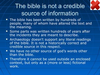 The bible is not a credible
         source of information
   The bible has been written by hundreds of
    people, many of whom have altered the text and
    the meaning.
   Some parts was written hundreds of years after
    the incidents they are meant to describe.
   Archaeology doesn't support any literal readings
    of the bible. It is not a historically correct and
    credible source in this respect.
   We have no other source of god’s words other
    than the bible.
   Therefore it cannot be used outside an enclosed
    context, but only as a (more or less) fictional
    work.
 