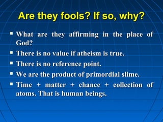Are they fools? If so, why?
   What are they affirming in the place of
    God?
   There is no value if atheism is true.
   There is no reference point.
   We are the product of primordial slime.
   Time + matter + chance + collection of
    atoms. That is human beings.
 