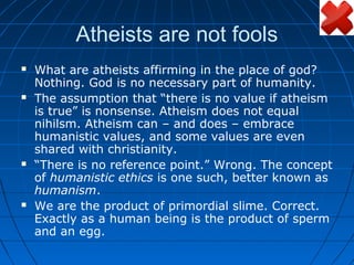 Atheists are not fools
   What are atheists affirming in the place of god?
    Nothing. God is no necessary part of humanity.
   The assumption that “there is no value if atheism
    is true” is nonsense. Atheism does not equal
    nihilsm. Atheism can – and does – embrace
    humanistic values, and some values are even
    shared with christianity.
   “There is no reference point.” Wrong. The concept
    of humanistic ethics is one such, better known as
    humanism.
   We are the product of primordial slime. Correct.
    Exactly as a human being is the product of sperm
    and an egg.
 