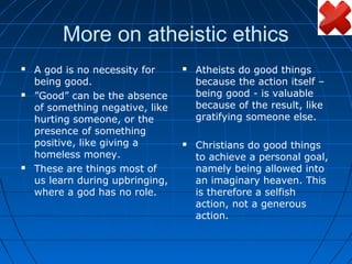 More on atheistic ethics
   A god is no necessity for        Atheists do good things
    being good.                       because the action itself –
   ”Good” can be the absence         being good - is valuable
    of something negative, like       because of the result, like
    hurting someone, or the           gratifying someone else.
    presence of something
    positive, like giving a          Christians do good things
    homeless money.                   to achieve a personal goal,
   These are things most of          namely being allowed into
    us learn during upbringing,       an imaginary heaven. This
    where a god has no role.          is therefore a selfish
                                      action, not a generous
                                      action.
 