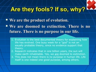 Are they fools? If so, why?
   We are the product of evolution.
   We are doomed to extinction. There is no
    future. There is no purpose in our life.
    1. Evolution is the best documented theory for explaining how
       life has evolved. One busy week for a ”god” is not an
       eaually probable theory, since no evidence support that
       theory.
    2. Research indicates that in one billion years, the sun will
       make earth inhabitable. Yes, we are doomed to extinction.
    3. This does not mean there is no purpose in human life. Life
       itself is one indeed one good purpose, among others.
 