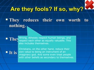 Are they fools? If so, why?
   They reduces their own worth to
    nothing.

         Wrong. Atheists respect human beings, and
   They make their own laws.
         respect each other as equally valuable. This
         also includes themselves.

         Christians, on the other hand, reduce their
   It is the survival of the fittest.
         own value to being an instrument of an
         imaginary god. And some even treat people
         with other beliefs as secondary to themselves.
 