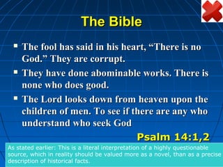 The Bible
    The fool has said in his heart, “There is no
     God.” They are corrupt.
    They have done abominable works. There is
     none who does good.
    The Lord looks down from heaven upon the
     children of men. To see if there are any who
     understand who seek God
                                 Psalm 14:1,2
As stated earlier: This is a literal interpretation of a highly questionable
source, which in reality should be valued more as a novel, than as a precise
description of historical facts.
 
