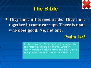 The Bible
   They have all turned aside. They have
    together become corrupt. There is none
    who does good. No, not one.
                                Psalm 14:3
           As stated earlier: This is a literal interpretation
           of a highly questionable source, which in
           reality should be valued more as a novel, than
           as a precise description of historical facts.
 