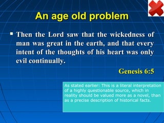 An age old problem
   Then the Lord saw that the wickedness of
    man was great in the earth, and that every
    intent of the thoughts of his heart was only
    evil continually.
                                     Genesis 6:5
                   As stated earlier: This is a literal interpretation
                   of a highly questionable source, which in
                   reality should be valued more as a novel, than
                   as a precise description of historical facts.
 