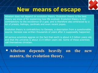 New means of escape
Atheism does not depend on evolution theory. Evolution theory is the best
theory we know of for explaining how life evolved. Evolution theory is not
    Many philosophers tried to do away with
contradictory to the excistence of a god, and is therefore also embraced by a
lot of priests, bishops, cardinals and even recent popes.
     the need for God like
Evolution theory is contradictory to Genesis, a description from a questionable
                                Democritus
source. Genesis was written thousands of years after it supposedly happened.


                                  Epicurus
All serious scientists aggree on the fact that earth is about 4.5 billion years old,
and that the universe is about 13.4 billion years old. Some of these scientists
call themselves christian.
  They failed.

  Atheism              depends heavily on the new
     mantra, the evolution theory.
 