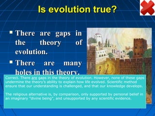 Is evolution true?

   There are gaps in
    the     theory     of
    evolution.
   There     are many
    holes in this theory.
Correct. There are gaps in the theory of evolution. However, none of these gaps
undermine the theory’s ability to explain how life evolved. Scientific method
ensure that our understanding is challenged, and that our knowledge develops.

The religious alternative is, by comparison, only supported by personal belief in
an imaginary ”divine being”, and unsupported by any scientific evidence.
 