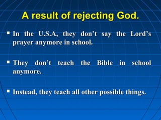 A result of rejecting God.
   In the U.S.A, they don’t say the Lord’s
    prayer anymore in school.

   They don’t teach the Bible in school
    anymore.

   Instead, they teach all other possible things.
 