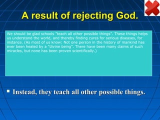 A result of rejecting God.
We In thetheU.S.A, thereby finding cures for serious diseases, for
us understand     world, and
                              they don’t say the Lord’s
 should be glad schools ”teach all other possible things”. These things helps

   prayer anymore in school.
instance. (As most of us know: Not one person in the history of mankind has
ever been healed by a ”divine being”. There have been many claims of such
miracles, but none has been proven scientifically.)


   They don’t teach the Bible in school
    anymore.

   Instead, they teach all other possible things.
 