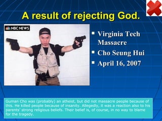 A result of rejecting God.
                                                    Virginia Tech
                                                     Massacre
                                                    Cho Seung Hui
                                                    April 16, 2007




Guman Cho was (probably) an atheist, but did not massacre people because of
this. He killed people because of insanity. Allegedly, it was a reaction also to his
parents’ strong religious beliefs. Their belief is, of course, in no way to blame
for the tragedy.
 