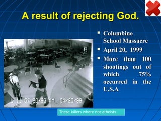 A result of rejecting God.
                                Columbine
                                 School Massacre
                                April 20, 1999
                                More than 100
                                 shootings out of
                                 which        75%
                                 occurred in the
                                 U.S.A


        These killers where not atheists.
 