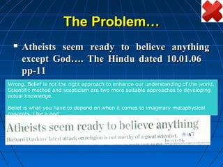 The Problem…
     Atheists seem ready to believe anything
      except God…. The Hindu dated 10.01.06
      pp-11
Wrong. Belief is not the right approach to enhance our understanding of the world.
Scientific method and scepticism are two more suitable approaches to developing
actual knowledge.

Belief is what you have to depend on when it comes to imaginary metaphysical
concepts. Like a god.
 