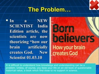 The Problem…
   In       a       NEW
    SCIENTIST India
    Edition article, the
    scientists are now
    theorizing “how our
    brain      artificially
    creates God. New
    Scientist 01.03.10
It is difficult to understand how knowledge and understanding can be a
problem. Unless, of course, you base your life on an old book of questionable
historical value, a book which find close to no support in science.
 