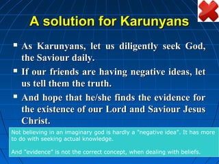 A solution for Karunyans
   As Karunyans, let us diligently seek God,
    the Saviour daily.
   If our friends are having negative ideas, let
    us tell them the truth.
   And hope that he/she finds the evidence for
    the existence of our Lord and Saviour Jesus
    Christ.
Not believing in an imaginary god is hardly a ”negative idea”. It has more
to do with seeking actual knowledge.

And ”evidence” is not the correct concept, when dealing with beliefs.
 
