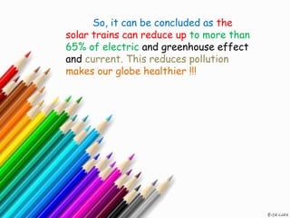 So, it can be concluded as the
solar trains can reduce up to more than
65% of electric and greenhouse effect
and current. This reduces pollution
makes our globe healthier !!!
 
