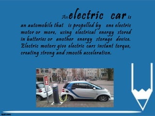 An electric car is
an automobile that is propelled by one electric
motor or more, using electrical energy stored
in batteries or another energy storage device.
Electric motors give electric cars instant torque,
creating strong and smooth acceleration.
 