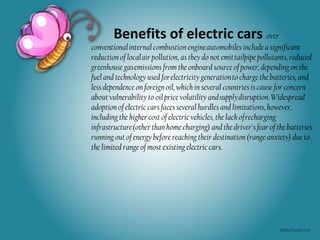 Benefits of electric cars over
conventional internal combustion engine automobiles include a significant
reduction of local air pollution, as they do not emit tailpipe pollutants, reduced
greenhouse gas emissions from the onboard source of power, depending on the
fuel and technology used for electricity generation to charge the batteries, and
less dependence on foreign oil, which in several countries is cause for concern
about vulnerability to oil price volatility and supply disruption. Widespread
adoption of electric cars faces several hurdles and limitations, however,
including the higher cost of electric vehicles, the lack of recharging
infrastructure (other than home charging) and the driver's fear of the batteries
running out of energy before reaching their destination (range anxiety) due to
the limited range of most existing electric cars.
 
