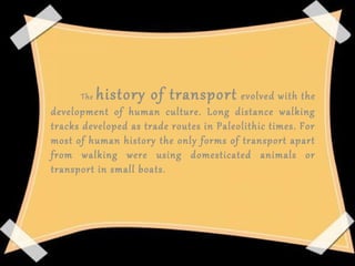 The history of transport evolved with the 
development  of  human  culture.  Long  distance  walking 
tracks developed as trade routes in Paleolithic times. For 
most of human history the only forms of transport apart 
from  walking  were  using  domesticated  animals  or 
transport in small boats.
 