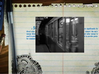 A  SOLAR TRAINis an electric vehicle powered completely or significantly by
direct solar energy. Usually, photovoltaic (PV) cells contained in solar panels convert the sun's
energy directly into electric energy. The term "solar train" usually implies that solar energy is
used to power all or part of a vehicle's propulsion. Solar power may be also used to provide power
for communications or controls or o other auxiliary functions.
 