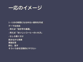 一応のイメージ
5−10分の時間になるゆるい資料を作成
テーマは自由
– 例えば「会計学の基礎」
– 例えば「おいしいコーヒーのいれ方」
– むしろ聞くだけ
飲みながら発表
質疑応答
飲む、話す
そういう会を定期的にやりたい
 