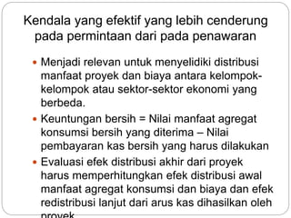 Kendala yang efektif yang lebih cenderung
pada permintaan dari pada penawaran
 Menjadi relevan untuk menyelidiki distribusi
manfaat proyek dan biaya antara kelompok-
kelompok atau sektor-sektor ekonomi yang
berbeda.
 Keuntungan bersih = Nilai manfaat agregat
konsumsi bersih yang diterima – Nilai
pembayaran kas bersih yang harus dilakukan
 Evaluasi efek distribusi akhir dari proyek
harus memperhitungkan efek distribusi awal
manfaat agregat konsumsi dan biaya dan efek
redistribusi lanjut dari arus kas dihasilkan oleh
 