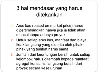 3 hal mendasar yang harus
ditekankan
1. Arus kas (based on market price) harus
dipertimbangkan hanya jika ia tidak akan
muncul tanpa adanya proyek
2. Untuk setiap arus kas, manfaat dan biaya
tidak langsung yang diderita oleh pihak-
pihak yang terlibat harus sama
3. Jumlah dari keuntungan bersih untuk setiap
kelompok harus ditambah kepada manfaat
agregat konsumsi langsung bersih dari
proyek secara keseluruhan
 