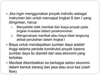  Jika ingin menggunakan proyek individu sebagai
instrumen lain untuk mencapai tingkat S dan I yang
diinginkan, harus:
1. Menyelidiki efek manfaat dan biaya proyek pada
tingkat investasi dalam perekonomian
2. Mengevaluasi manfaat atau biaya tidak langsung
akibat perubahan dalam tingkat I
 Biaya untuk mendapatkan sumber daya adalah
tinggi selama periode konstruksi proyek karena
sumber daya itu diambil dari sisa ekonomi yang
terbatas.
 Manfaat dikembalikan ke berbagai sektor ekonomi
dalam bentuk barang dan jasa atau arus kas (cash
flow)
 