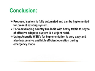 Conclusion:
Proposed system is fully automated and can be implemented
for present existing system.
For a developing country like India with heavy traffic this type
of effective adaptive system is a urgent need.
Using Acoustic WSN’s for implementation is very easy and
also inexpensive and high efficient operation during
emergency mode.
 