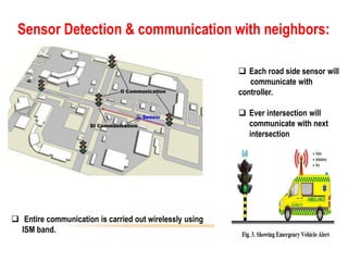 Sensor Detection & communication with neighbors:
 Each road side sensor will
communicate with
controller.
 Ever intersection will
communicate with next
intersection
 Entire communication is carried out wirelessly using
ISM band.
 