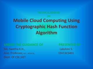Mobile Cloud Computing Using
Cryptographic Hash Function
Algorithm
UNDER THE GUIDANCE OF PRESENTED BY
Ms. Swetha K.H., Lakshmi S.
Asst. Professor, B.E., MTECH, 1SV13CS401
Dept. Of CSE,SIET
TECHNICAL SEMINAR
ON
 