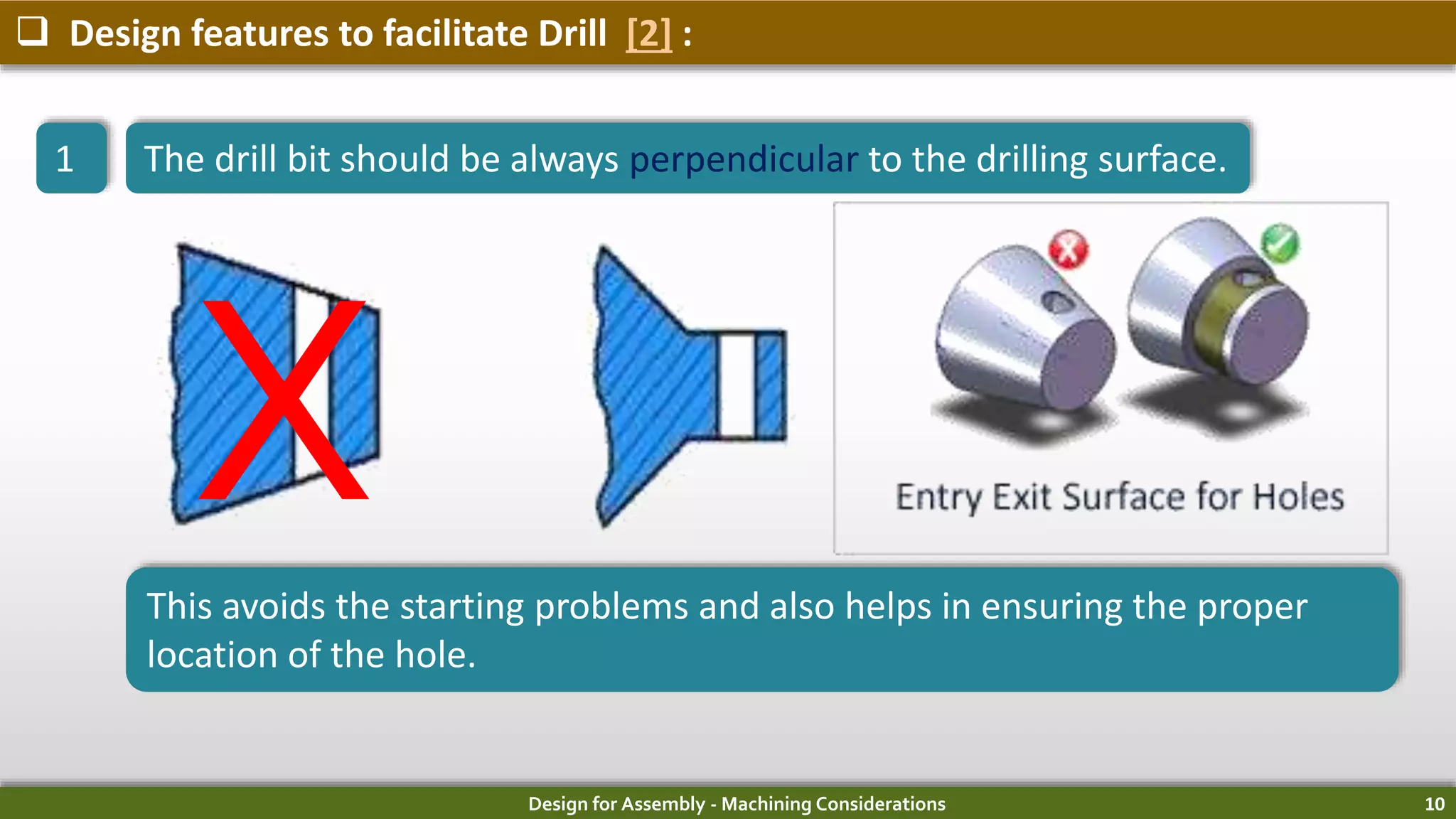 Design for Assembly - Machining Considerations 10
 Design features to facilitate Drill [2] :
1 The drill bit should be always perpendicular to the drilling surface.
This avoids the starting problems and also helps in ensuring the proper
location of the hole.
X
 