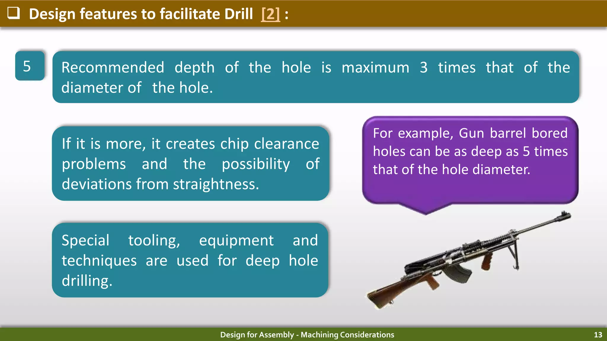 Design for Assembly - Machining Considerations 13
 Design features to facilitate Drill [2] :
5 Recommended depth of the hole is maximum 3 times that of the
diameter of the hole.
If it is more, it creates chip clearance
problems and the possibility of
deviations from straightness.
Special tooling, equipment and
techniques are used for deep hole
drilling.
For example, Gun barrel bored
holes can be as deep as 5 times
that of the hole diameter.
 