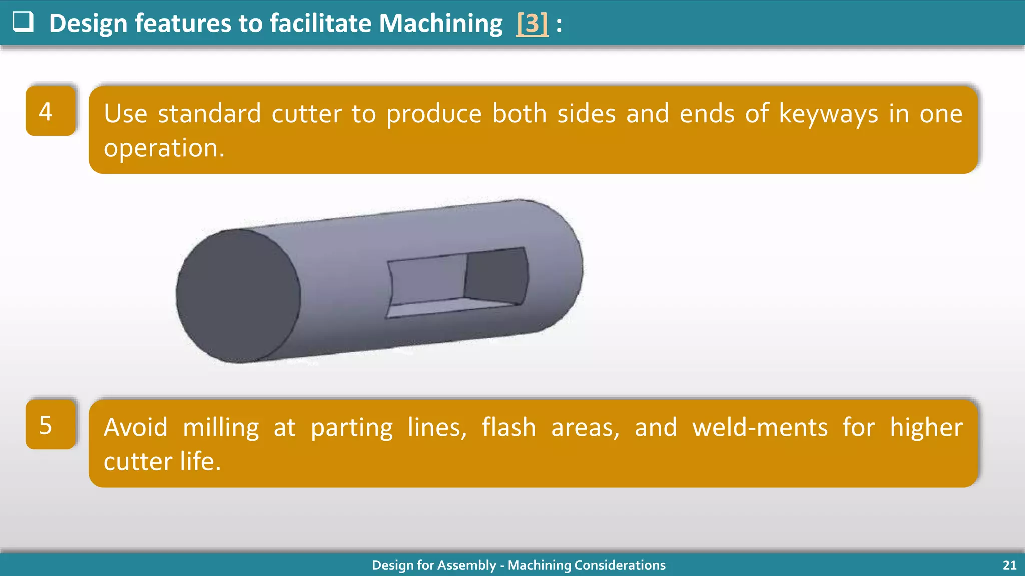 Design for Assembly - Machining Considerations 21
 Design features to facilitate Machining [3] :
4 Use standard cutter to produce both sides and ends of keyways in one
operation.
5 Avoid milling at parting lines, flash areas, and weld-ments for higher
cutter life.
 