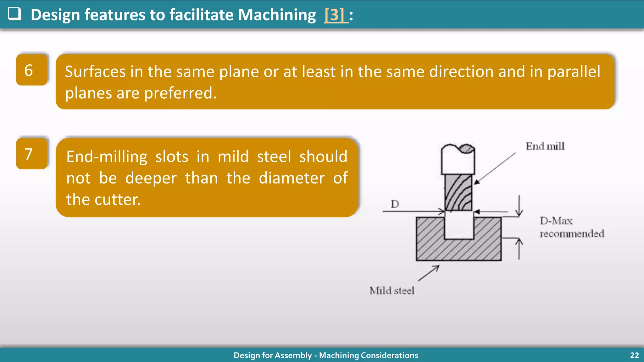 Design for Assembly - Machining Considerations 22
 Design features to facilitate Machining [3] :
6 Surfaces in the same plane or at least in the same direction and in parallel
planes are preferred.
7 End-milling slots in mild steel should
not be deeper than the diameter of
the cutter.
 
