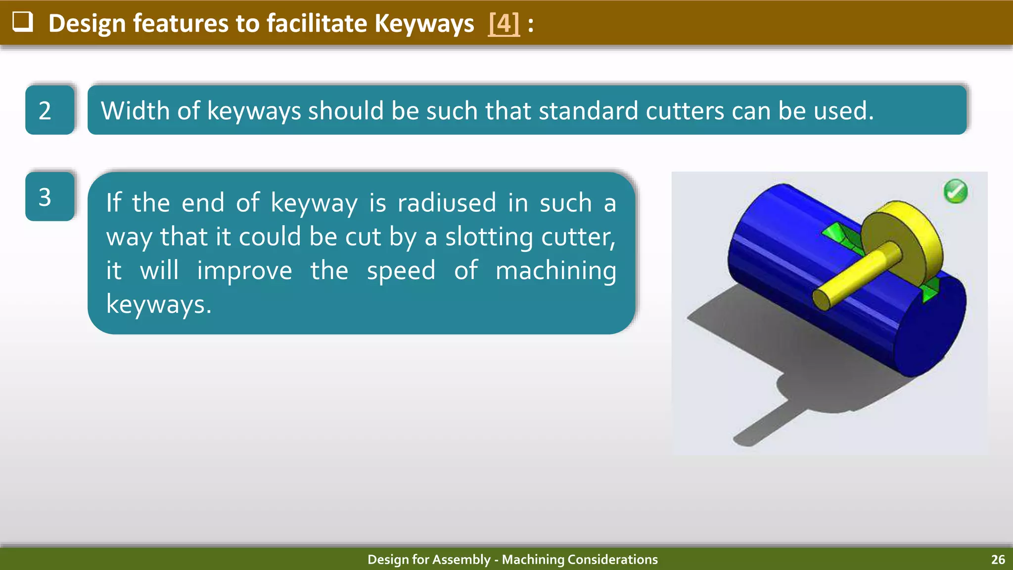 Design for Assembly - Machining Considerations 26
 Design features to facilitate Keyways [4] :
2 Width of keyways should be such that standard cutters can be used.
3 If the end of keyway is radiused in such a
way that it could be cut by a slotting cutter,
it will improve the speed of machining
keyways.
 