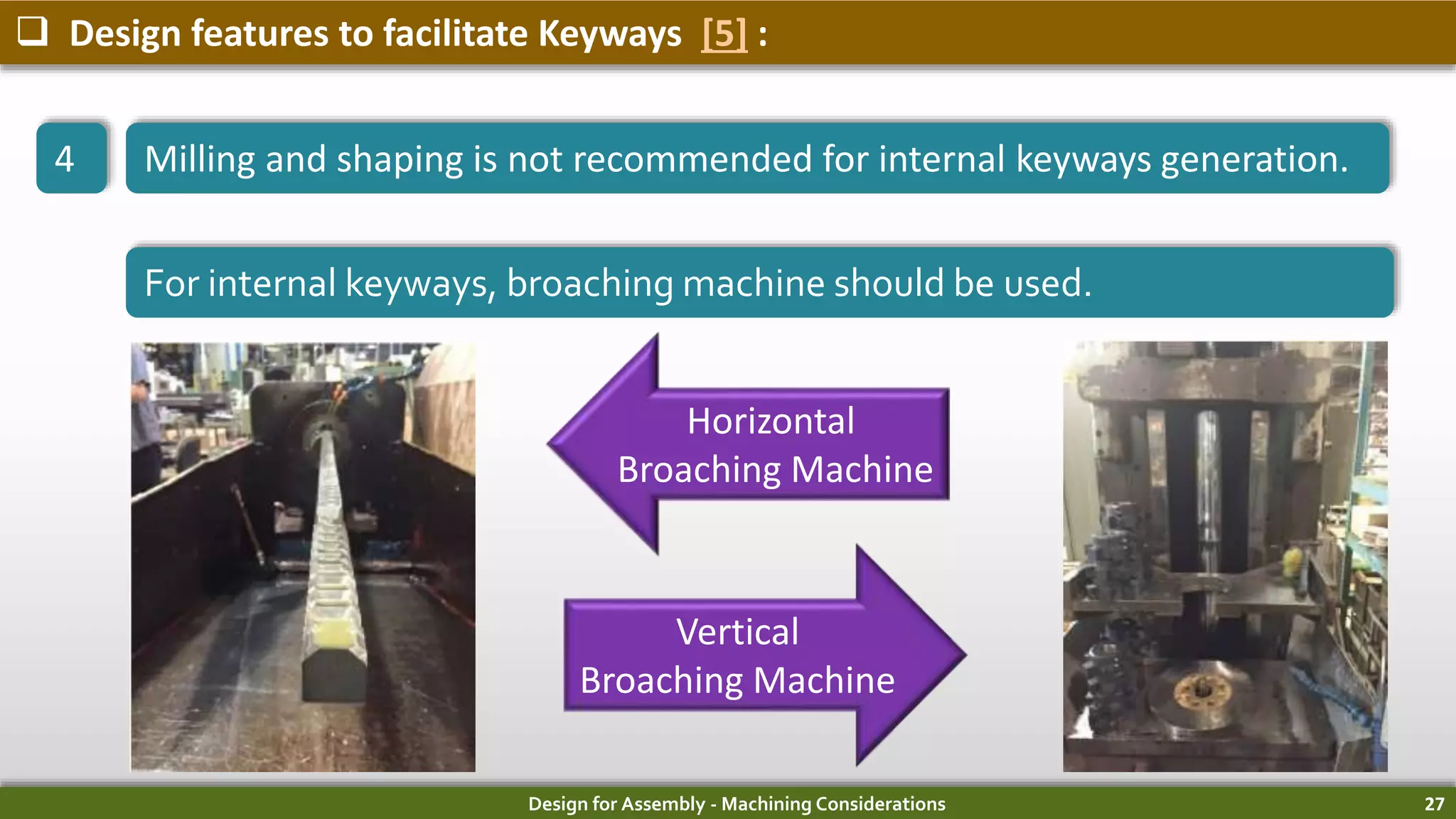 Design for Assembly - Machining Considerations 27
 Design features to facilitate Keyways [5] :
4 Milling and shaping is not recommended for internal keyways generation.
For internal keyways, broaching machine should be used.
Horizontal
Broaching Machine
Vertical
Broaching Machine
 