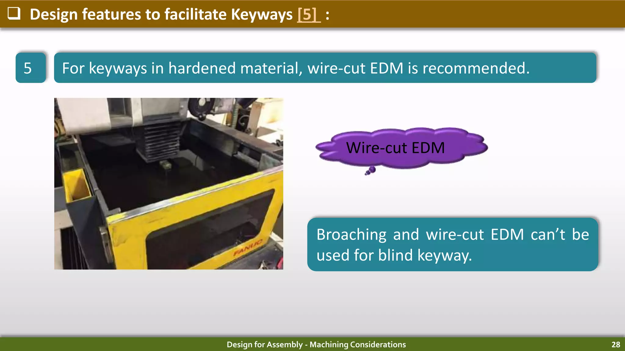 Design for Assembly - Machining Considerations 28
 Design features to facilitate Keyways [5] :
5 For keyways in hardened material, wire-cut EDM is recommended.
Wire-cut EDM
Broaching and wire-cut EDM can’t be
used for blind keyway.
 