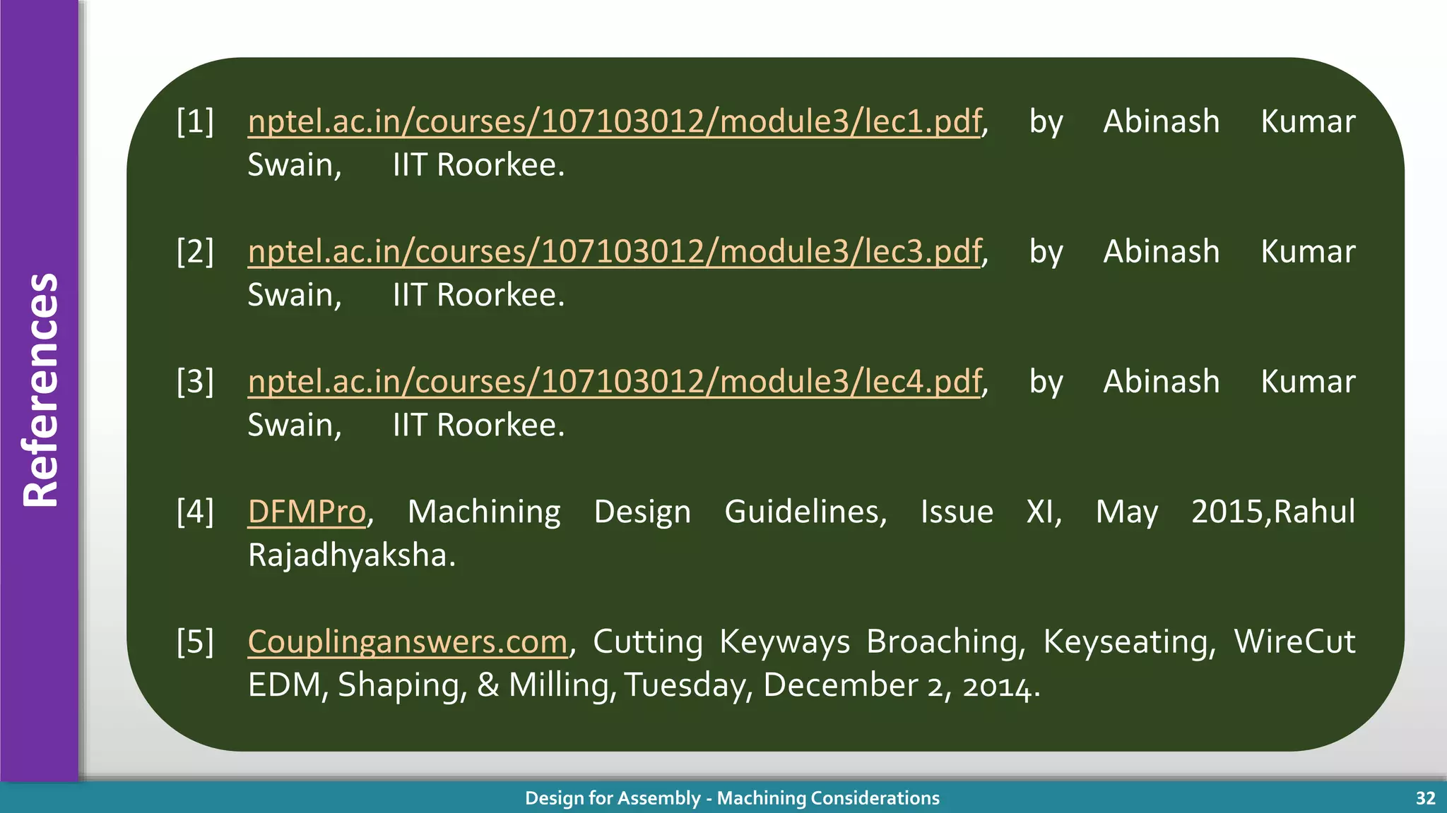 Design for Assembly - Machining Considerations 32
References
[1] nptel.ac.in/courses/107103012/module3/lec1.pdf, by Abinash Kumar
Swain, IIT Roorkee.
[2] nptel.ac.in/courses/107103012/module3/lec3.pdf, by Abinash Kumar
Swain, IIT Roorkee.
[3] nptel.ac.in/courses/107103012/module3/lec4.pdf, by Abinash Kumar
Swain, IIT Roorkee.
[4] DFMPro, Machining Design Guidelines, Issue XI, May 2015,Rahul
Rajadhyaksha.
[5] Couplinganswers.com, Cutting Keyways Broaching, Keyseating, WireCut
EDM, Shaping, & Milling,Tuesday, December 2, 2014.
 