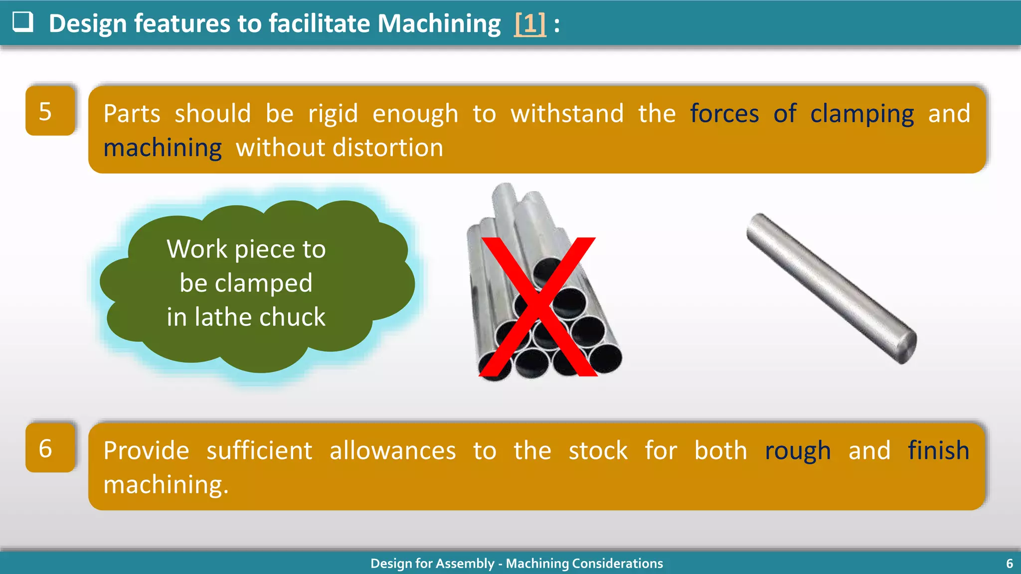 Design for Assembly - Machining Considerations 6
 Design features to facilitate Machining [1] :
Parts should be rigid enough to withstand the forces of clamping and
machining without distortion
Provide sufficient allowances to the stock for both rough and finish
machining.
Work piece to
be clamped
in lathe chuck
5
6
X
 