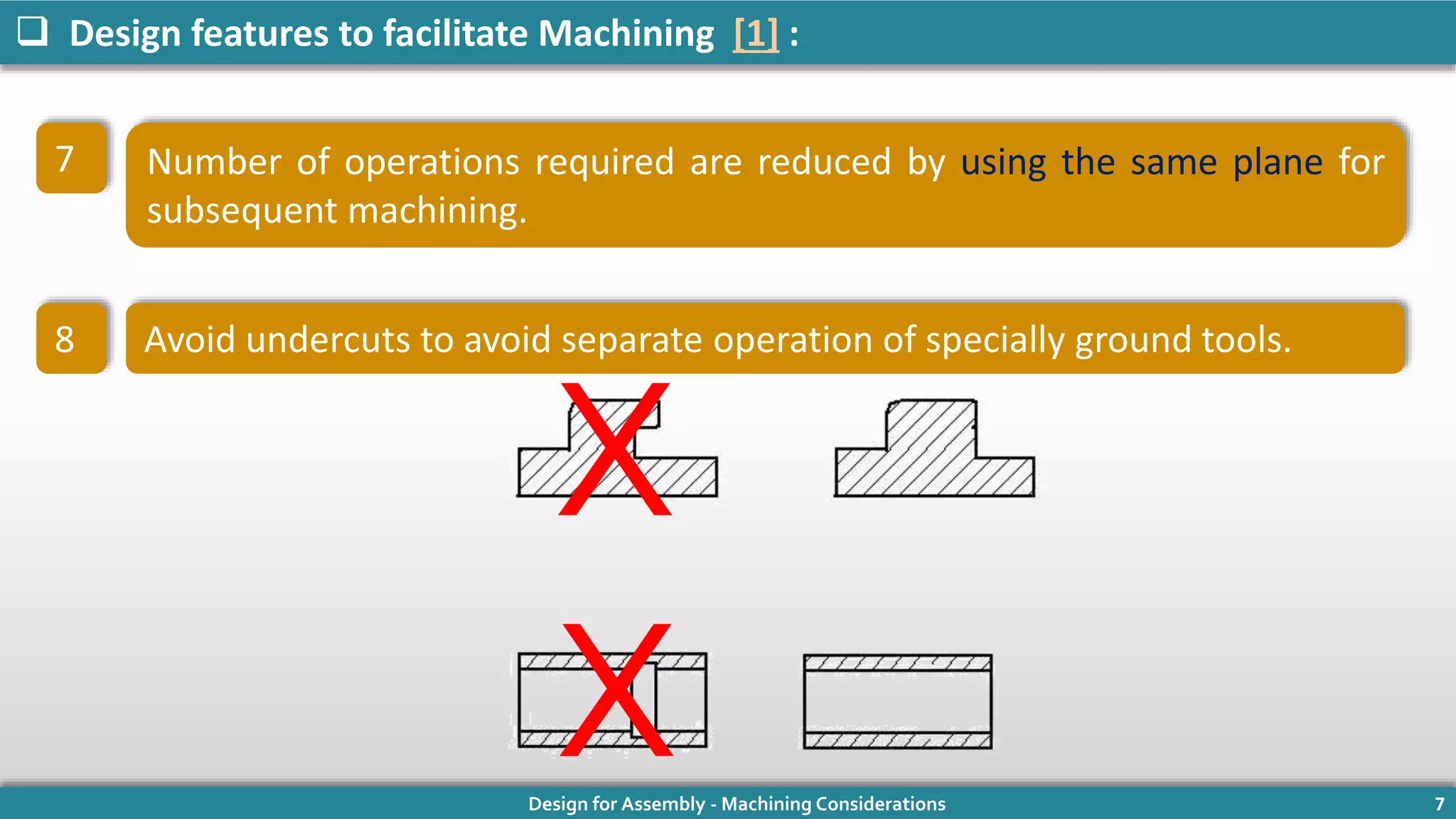 Design for Assembly - Machining Considerations 7
 Design features to facilitate Machining [1] :
Number of operations required are reduced by using the same plane for
subsequent machining.
Avoid undercuts to avoid separate operation of specially ground tools.
7
8
X
X
 