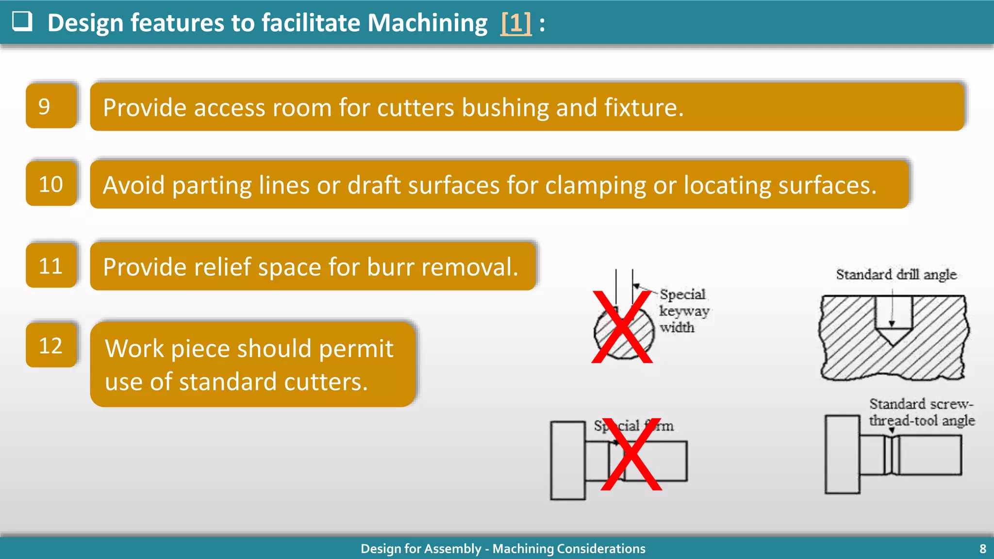 Design for Assembly - Machining Considerations 8
 Design features to facilitate Machining [1] :
Provide access room for cutters bushing and fixture.
10 Avoid parting lines or draft surfaces for clamping or locating surfaces.
9
11 Provide relief space for burr removal.
12 Work piece should permit
use of standard cutters.
X
X
 