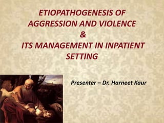 ETIOPATHOGENESIS OF
AGGRESSION AND VIOLENCE
&
ITS MANAGEMENT IN INPATIENT
SETTING
Presenter – Dr. Harneet Kaur
 