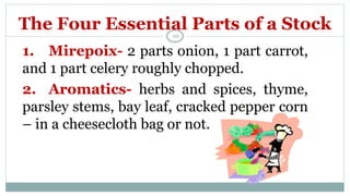 The Four Essential Parts of a Stock
1. Mirepoix- 2 parts onion, 1 part carrot,
and 1 part celery roughly chopped.
2. Aromatics- herbs and spices, thyme,
parsley stems, bay leaf, cracked pepper corn
– in a cheesecloth bag or not.
10
 