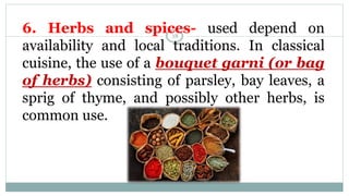 6. Herbs and spices- used depend on
availability and local traditions. In classical
cuisine, the use of a bouquet garni (or bag
of herbs) consisting of parsley, bay leaves, a
sprig of thyme, and possibly other herbs, is
common use.
18
 
