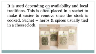 It is used depending on availability and local
traditions. This is often placed in a sachet to
make it easier to remove once the stock is
cooked. Sachet – herbs & spices usually tied
in a cheesecloth.
19
 