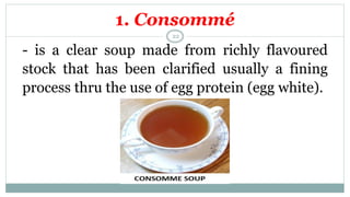 1. Consommé
- is a clear soup made from richly flavoured
stock that has been clarified usually a fining
process thru the use of egg protein (egg white).
22
 
