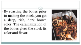 - By roasting the bones prior
to making the stock, you get
a deep, rich, dark brown
color. The caramalization of
the bones gives the stock its
color and flavor.
29
 