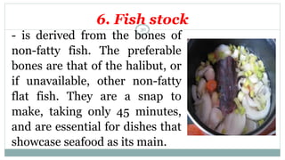 6. Fish stock
- is derived from the bones of
non-fatty fish. The preferable
bones are that of the halibut, or
if unavailable, other non-fatty
flat fish. They are a snap to
make, taking only 45 minutes,
and are essential for dishes that
showcase seafood as its main.
30
 