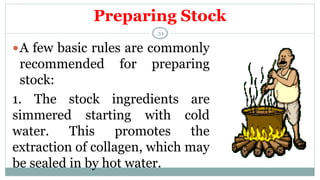 Preparing Stock
A few basic rules are commonly
recommended for preparing
stock:
1. The stock ingredients are
simmered starting with cold
water. This promotes the
extraction of collagen, which may
be sealed in by hot water.
34
 